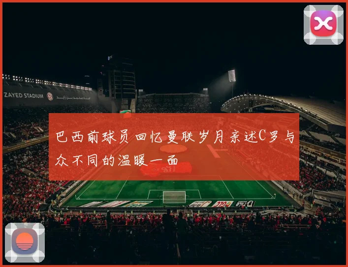 巴西前球员回忆曼联岁月亲述C罗与众不同的温暖一面