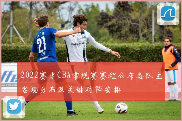 2022赛季CBA常规赛赛程公布各队主客场分布及关键对阵安排