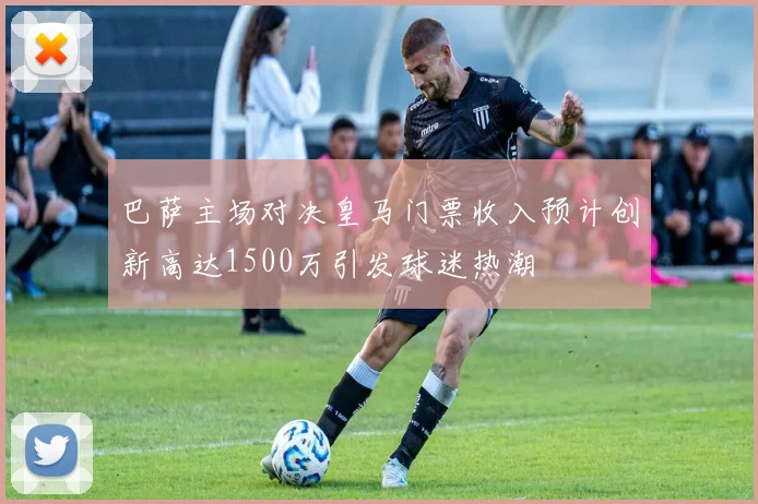 巴萨主场对决皇马门票收入预计创新高达1500万引发球迷热潮