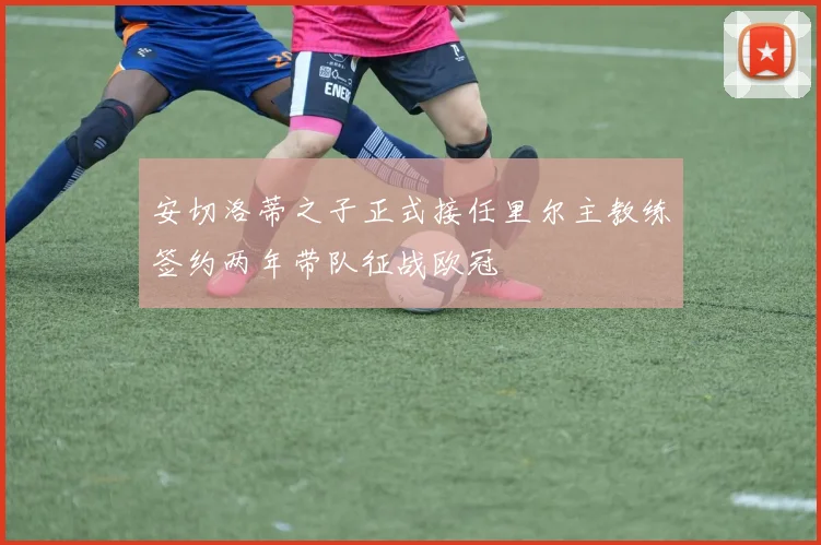 安切洛蒂之子正式接任里尔主教练签约两年带队征战欧冠