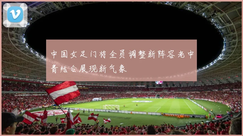 中国女足门将全员调整新阵容老中青结合展现新气象